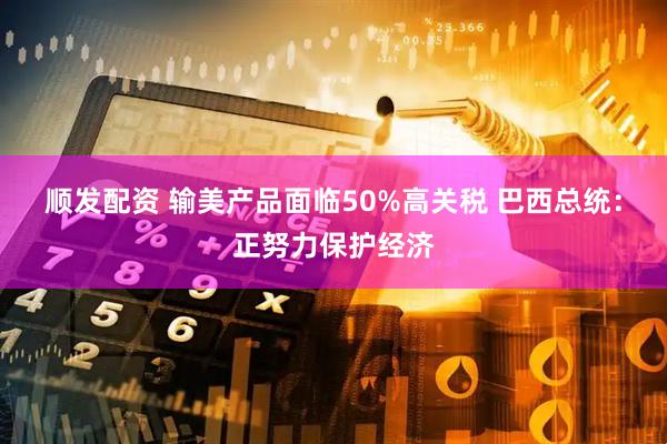 顺发配资 输美产品面临50%高关税 巴西总统：正努力保护经济