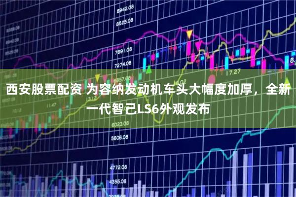 西安股票配资 为容纳发动机车头大幅度加厚，全新一代智己LS6外观发布