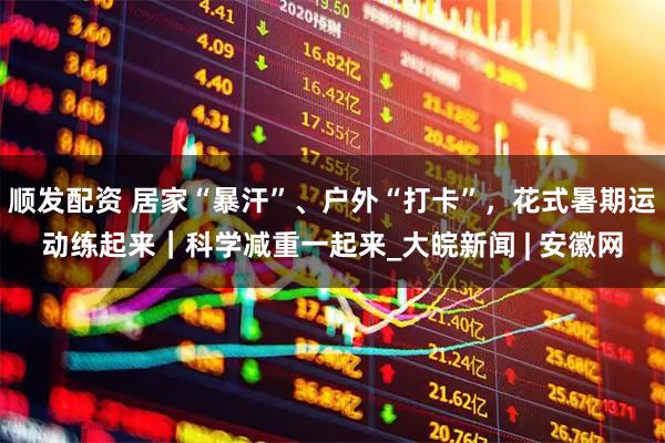 顺发配资 居家“暴汗”、户外“打卡”，花式暑期运动练起来｜科学减重一起来_大皖新闻 | 安徽网