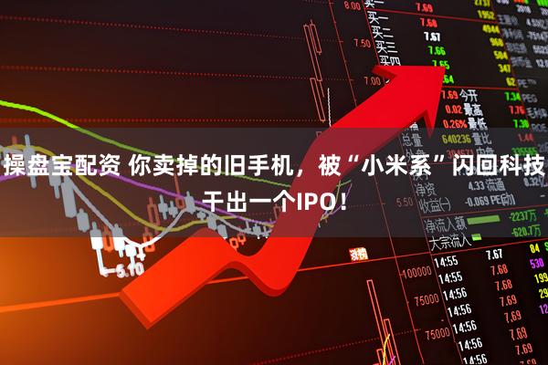 操盘宝配资 你卖掉的旧手机，被“小米系”闪回科技干出一个IPO！