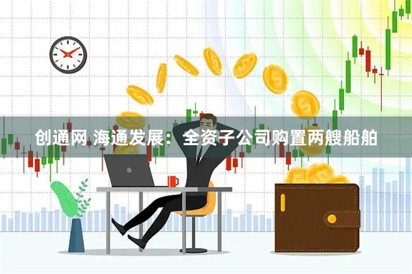 创通网 海通发展：全资子公司购置两艘船舶