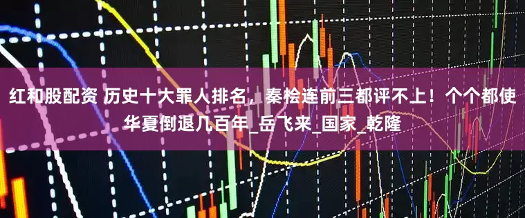 红和股配资 历史十大罪人排名，秦桧连前三都评不上！个个都使华夏倒退几百年_岳飞来_国家_乾隆