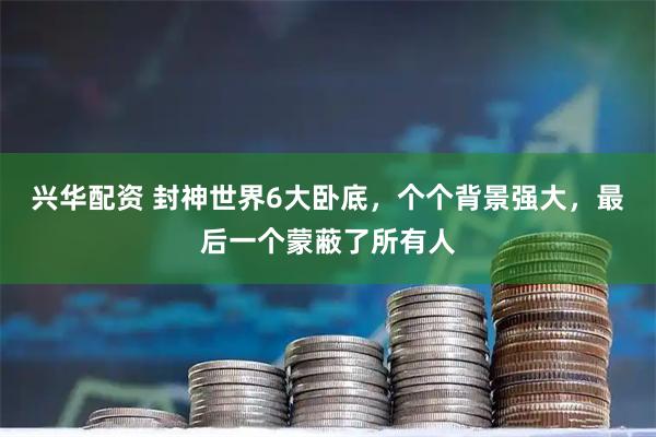 兴华配资 封神世界6大卧底，个个背景强大，最后一个蒙蔽了所有人