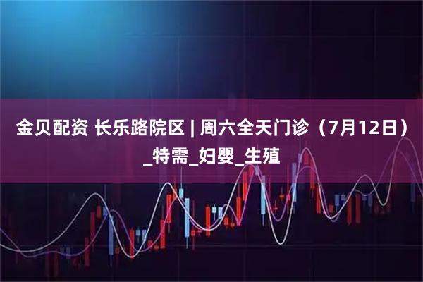 金贝配资 长乐路院区 | 周六全天门诊（7月12日）_特需_妇婴_生殖